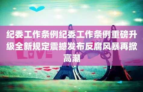 纪委工作条例纪委工作条例重磅升级全新规定震撼发布反腐风暴再掀高潮
