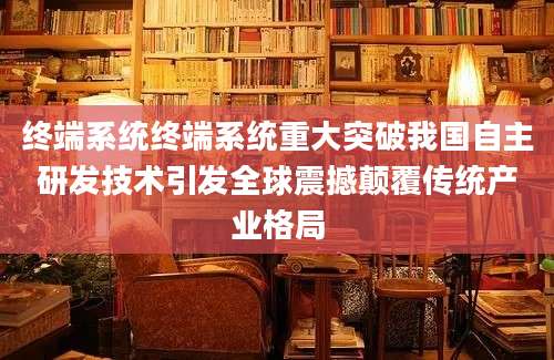 终端系统终端系统重大突破我国自主研发技术引发全球震撼颠覆传统产业格局