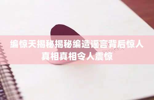 编惊天揭秘揭秘编造谣言背后惊人真相真相令人震惊