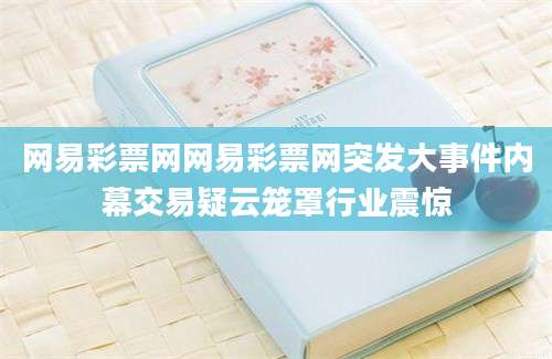 网易彩票网网易彩票网突发大事件内幕交易疑云笼罩行业震惊