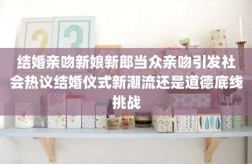 结婚亲吻新娘新郎当众亲吻引发社会热议结婚仪式新潮流还是道德底线挑战