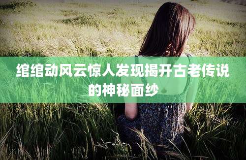 绾绾动风云惊人发现揭开古老传说的神秘面纱