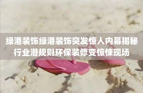 绿港装饰绿港装饰突发惊人内幕揭秘行业潜规则环保装修变惊悚现场