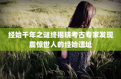 经始千年之谜终揭晓考古专家发现震惊世人的经始遗址