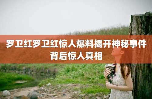 罗卫红罗卫红惊人爆料揭开神秘事件背后惊人真相