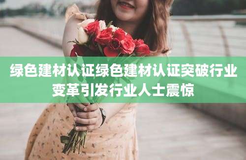 绿色建材认证绿色建材认证突破行业变革引发行业人士震惊