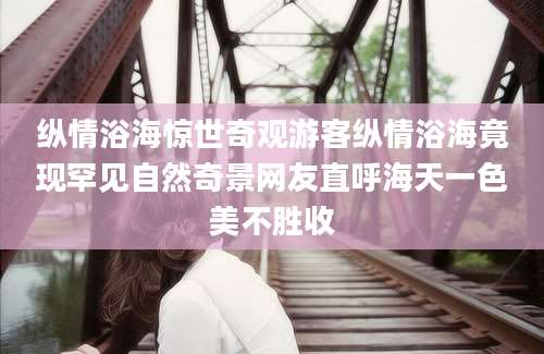 纵情浴海惊世奇观游客纵情浴海竟现罕见自然奇景网友直呼海天一色美不胜收