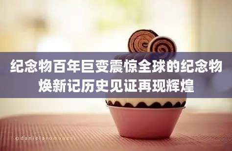 纪念物百年巨变震惊全球的纪念物焕新记历史见证再现辉煌