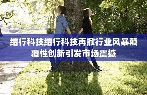 结行科技结行科技再掀行业风暴颠覆性创新引发市场震撼