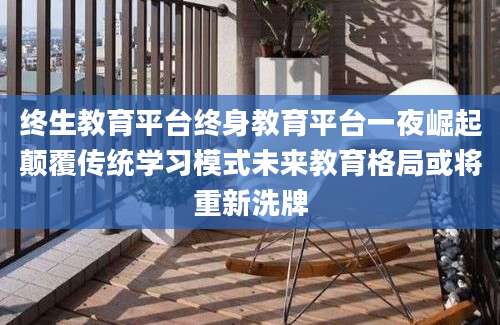 终生教育平台终身教育平台一夜崛起颠覆传统学习模式未来教育格局或将重新洗牌