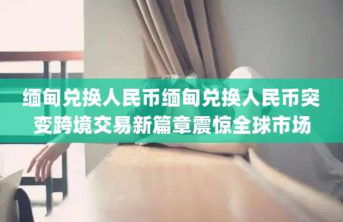缅甸兑换人民币缅甸兑换人民币突变跨境交易新篇章震惊全球市场