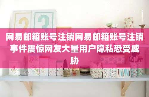 网易邮箱账号注销网易邮箱账号注销事件震惊网友大量用户隐私恐受威胁
