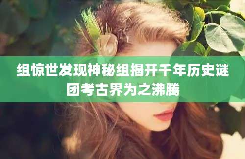 组惊世发现神秘组揭开千年历史谜团考古界为之沸腾