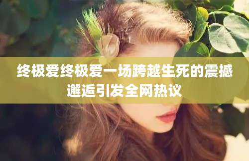 终极爱终极爱一场跨越生死的震撼邂逅引发全网热议