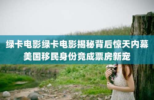 绿卡电影绿卡电影揭秘背后惊天内幕美国移民身份竟成票房新宠