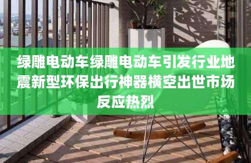 绿雕电动车绿雕电动车引发行业地震新型环保出行神器横空出世市场反应热烈