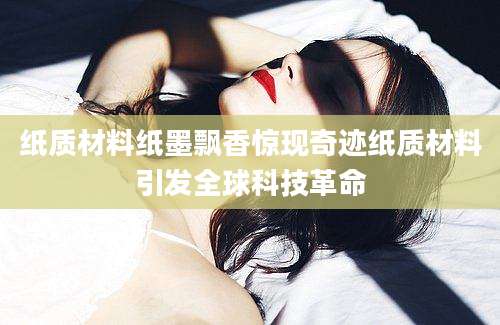 纸质材料纸墨飘香惊现奇迹纸质材料引发全球科技革命