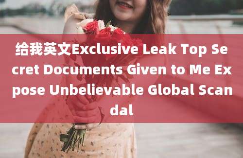 给我英文Exclusive Leak Top Secret Documents Given to Me Expose Unbelievable Global Scandal