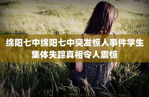 绵阳七中绵阳七中突发惊人事件学生集体失踪真相令人震惊