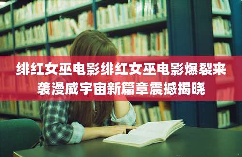 绯红女巫电影绯红女巫电影爆裂来袭漫威宇宙新篇章震撼揭晓
