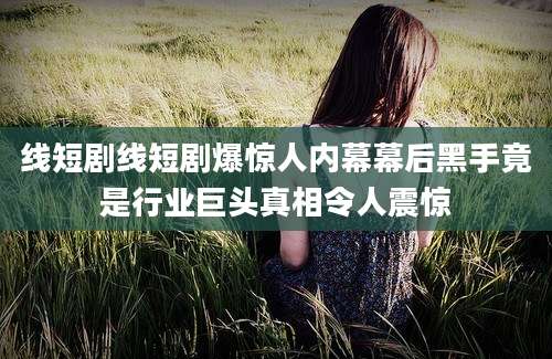 线短剧线短剧爆惊人内幕幕后黑手竟是行业巨头真相令人震惊