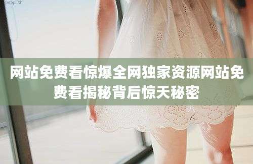 网站免费看惊爆全网独家资源网站免费看揭秘背后惊天秘密