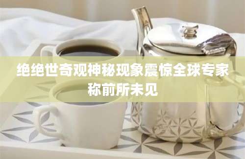 绝绝世奇观神秘现象震惊全球专家称前所未见