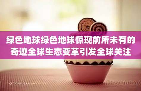 绿色地球绿色地球惊现前所未有的奇迹全球生态变革引发全球关注