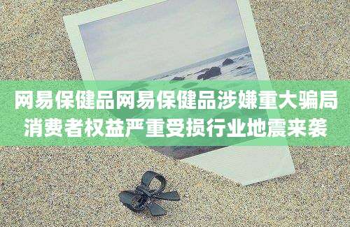 网易保健品网易保健品涉嫌重大骗局消费者权益严重受损行业地震来袭