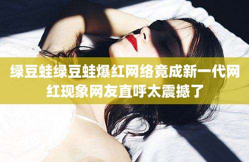 绿豆蛙绿豆蛙爆红网络竟成新一代网红现象网友直呼太震撼了