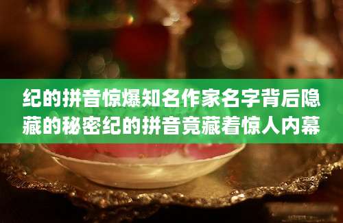 纪的拼音惊爆知名作家名字背后隐藏的秘密纪的拼音竟藏着惊人内幕