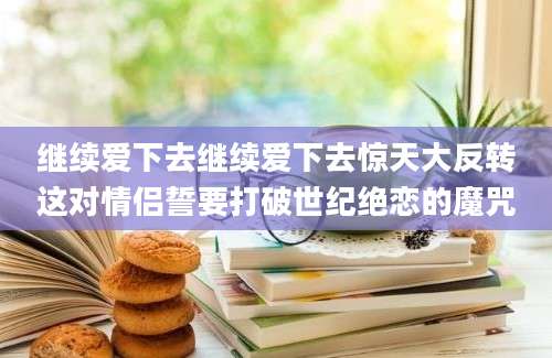 继续爱下去继续爱下去惊天大反转这对情侣誓要打破世纪绝恋的魔咒