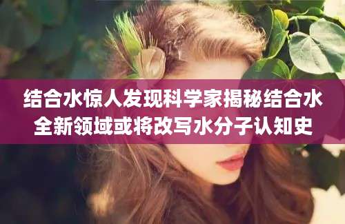 结合水惊人发现科学家揭秘结合水全新领域或将改写水分子认知史