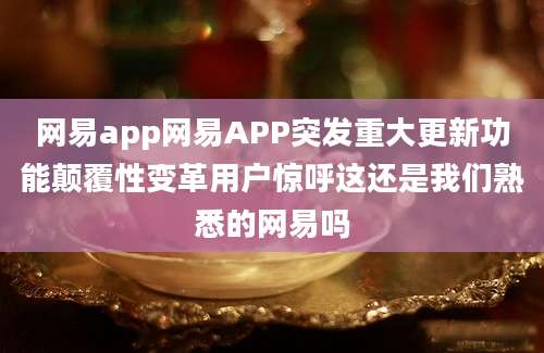 网易app网易APP突发重大更新功能颠覆性变革用户惊呼这还是我们熟悉的网易吗