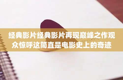 经典影片经典影片再现巅峰之作观众惊呼这简直是电影史上的奇迹