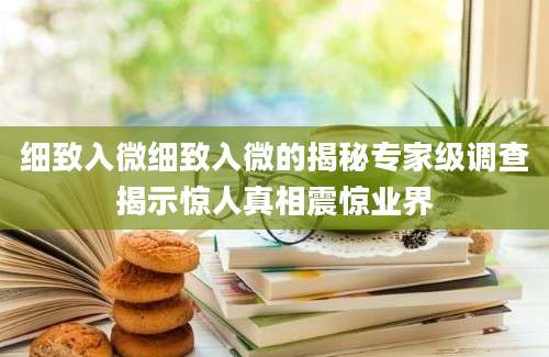细致入微细致入微的揭秘专家级调查揭示惊人真相震惊业界