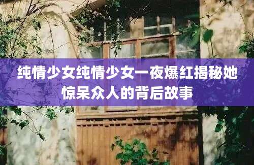 纯情少女纯情少女一夜爆红揭秘她惊呆众人的背后故事