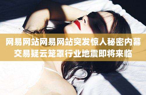 网易网站网易网站突发惊人秘密内幕交易疑云笼罩行业地震即将来临