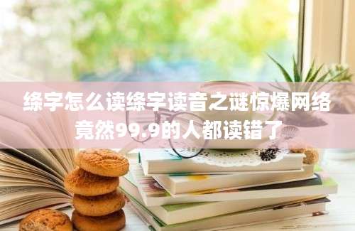 绦字怎么读绦字读音之谜惊爆网络竟然99.9的人都读错了