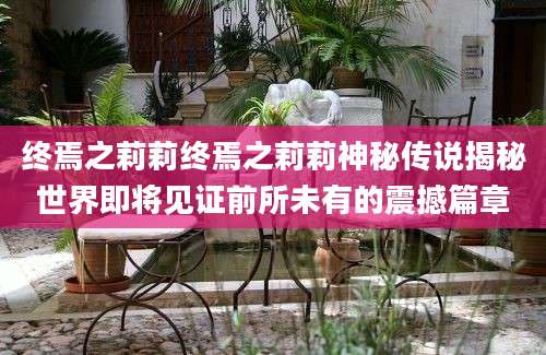 终焉之莉莉终焉之莉莉神秘传说揭秘世界即将见证前所未有的震撼篇章