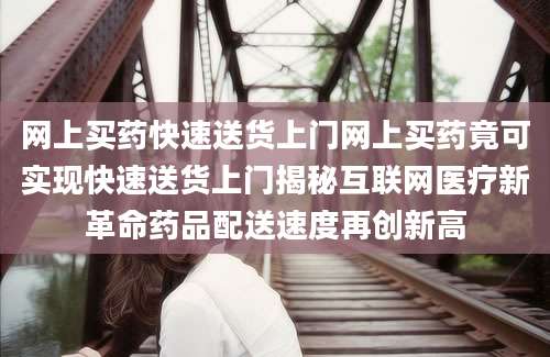 网上买药快速送货上门网上买药竟可实现快速送货上门揭秘互联网医疗新革命药品配送速度再创新高