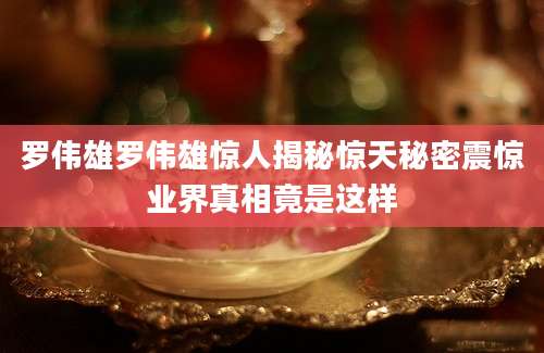 罗伟雄罗伟雄惊人揭秘惊天秘密震惊业界真相竟是这样