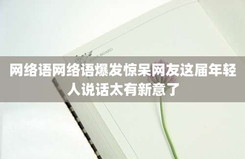 网络语网络语爆发惊呆网友这届年轻人说话太有新意了