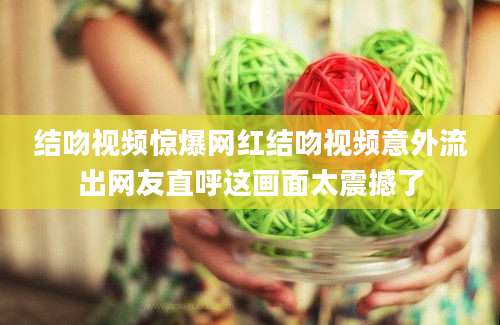结吻视频惊爆网红结吻视频意外流出网友直呼这画面太震撼了