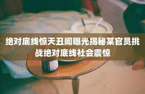 绝对底线惊天丑闻曝光揭秘某官员挑战绝对底线社会震惊
