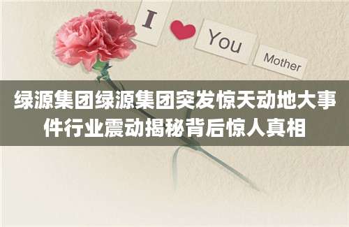绿源集团绿源集团突发惊天动地大事件行业震动揭秘背后惊人真相