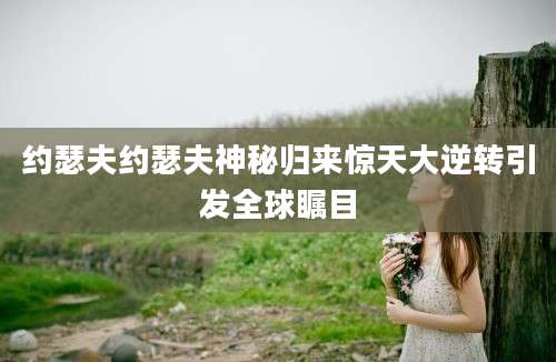 约瑟夫约瑟夫神秘归来惊天大逆转引发全球瞩目