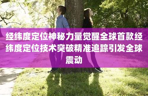 经纬度定位神秘力量觉醒全球首款经纬度定位技术突破精准追踪引发全球震动