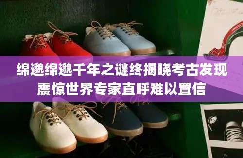 绵邈绵邈千年之谜终揭晓考古发现震惊世界专家直呼难以置信