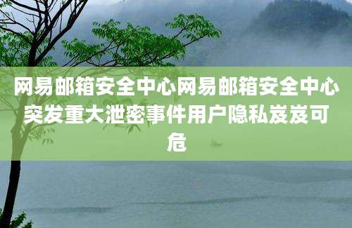 网易邮箱安全中心网易邮箱安全中心突发重大泄密事件用户隐私岌岌可危